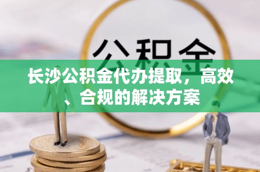 分宜长沙公积金代办提取，高效、合规的解决方案