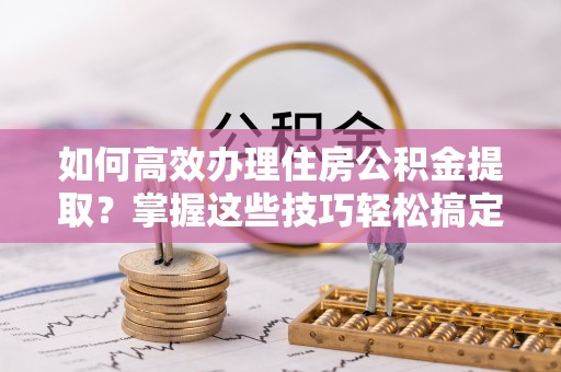 分宜如何高效办理住房公积金提取？掌握这些技巧轻松搞定