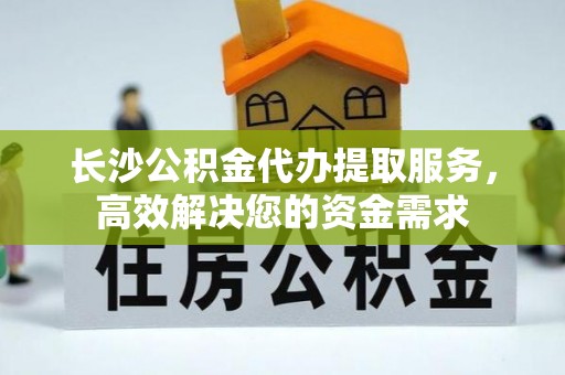 分宜长沙公积金代办提取服务，高效解决您的资金需求