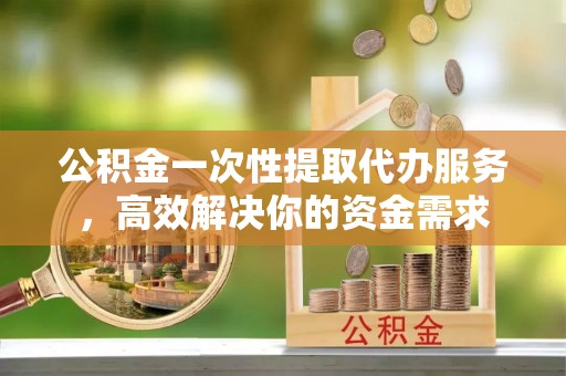 分宜公积金一次性提取代办服务，高效解决你的资金需求