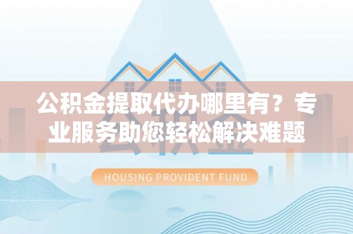 分宜公积金提取代办哪里有？专业服务助您轻松解决难题