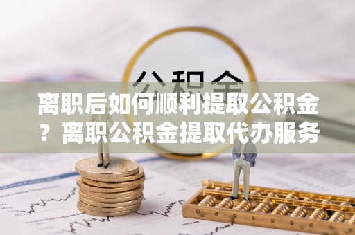 分宜离职后如何顺利提取公积金？离职公积金提取代办服务帮你搞定！