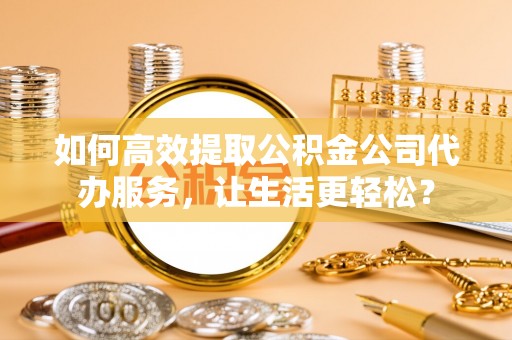 分宜如何高效提取公积金公司代办服务，让生活更轻松？