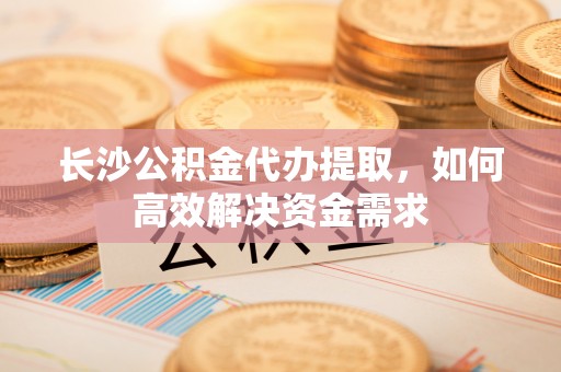 分宜长沙公积金代办提取，如何高效解决资金需求