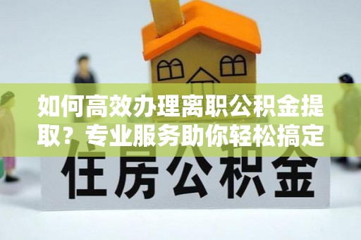 分宜如何高效办理离职公积金提取？专业服务助你轻松搞定