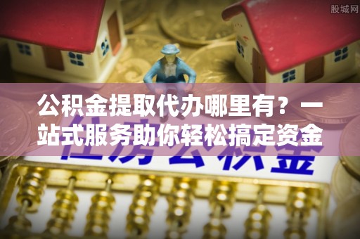分宜公积金提取代办哪里有？一站式服务助你轻松搞定资金难题