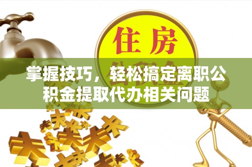 分宜掌握技巧，轻松搞定离职公积金提取代办相关问题
