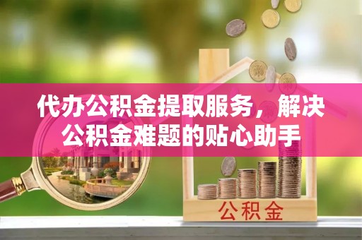 分宜代办公积金提取服务，解决公积金难题的贴心助手