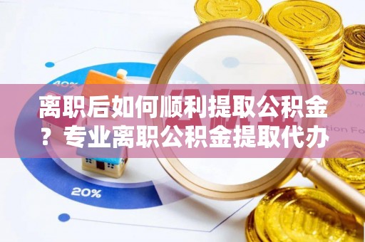分宜离职后如何顺利提取公积金？专业离职公积金提取代办服务指南