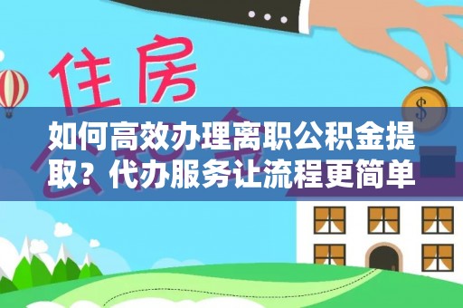 分宜如何高效办理离职公积金提取？代办服务让流程更简单