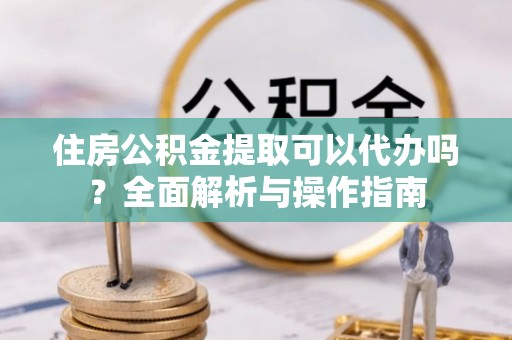 分宜住房公积金提取可以代办吗？全面解析与操作指南