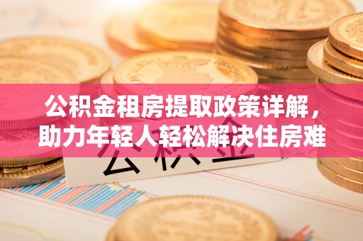 分宜公积金租房提取政策详解，助力年轻人轻松解决住房难题