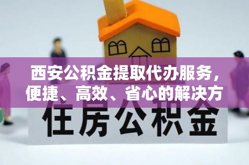 分宜西安公积金提取代办服务，便捷、高效、省心的解决方案