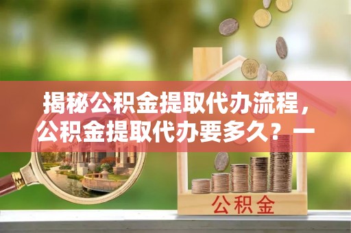 分宜揭秘公积金提取代办流程，公积金提取代办要多久？一文读懂