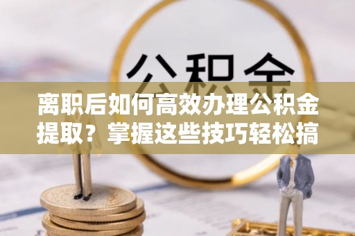 分宜离职后如何高效办理公积金提取？掌握这些技巧轻松搞定