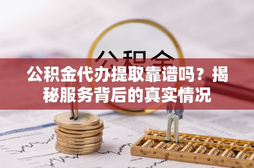 分宜公积金代办提取靠谱吗？揭秘服务背后的真实情况