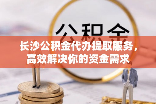 分宜长沙公积金代办提取服务，高效解决你的资金需求