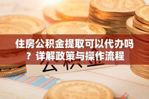 分宜住房公积金提取可以代办吗？详解政策与操作流程
