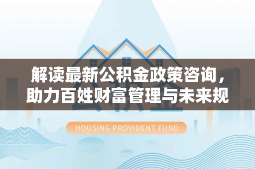 分宜解读最新公积金政策咨询，助力百姓财富管理与未来规划