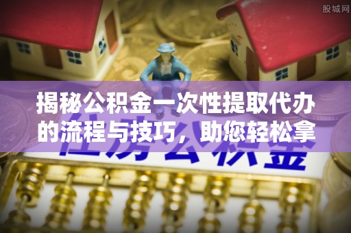 分宜揭秘公积金一次性提取代办的流程与技巧，助您轻松拿钱！