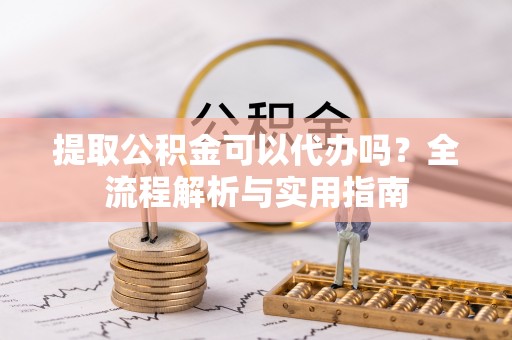 分宜提取公积金可以代办吗？全流程解析与实用指南