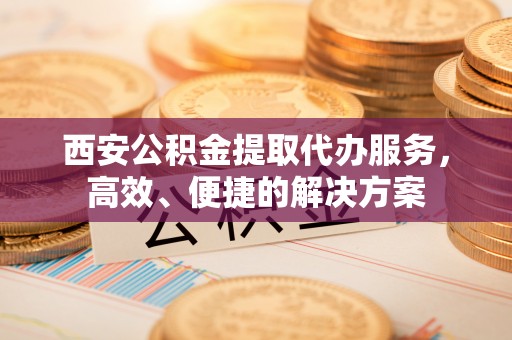 分宜西安公积金提取代办服务，高效、便捷的解决方案