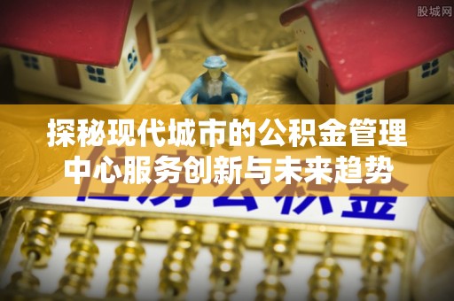 分宜探秘现代城市的公积金管理中心服务创新与未来趋势