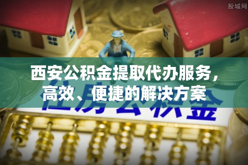 分宜西安公积金提取代办服务，高效、便捷的解决方案