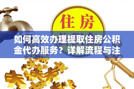 分宜如何高效办理提取住房公积金代办服务？详解流程与注意事项