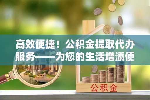 分宜高效便捷！公积金提取代办服务——为您的生活增添便利