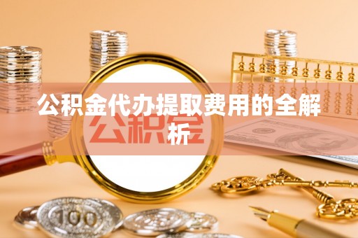 分宜公积金代办提取费用的全解析