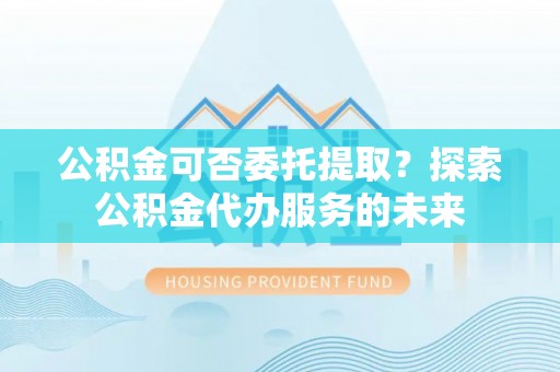 分宜公积金可否委托提取？探索公积金代办服务的未来