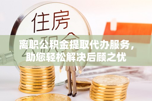 分宜离职公积金提取代办服务，助您轻松解决后顾之忧