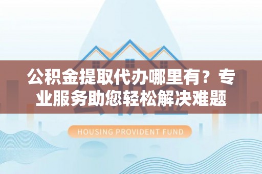 分宜公积金提取代办哪里有？专业服务助您轻松解决难题